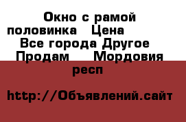 Окно с рамой половинка › Цена ­ 4 000 - Все города Другое » Продам   . Мордовия респ.
